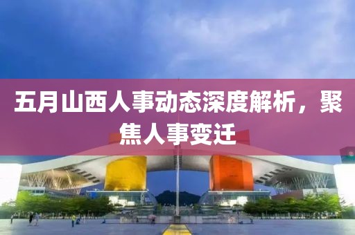 五月山西人事动态深度解析，聚焦人事变迁