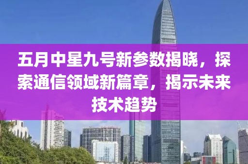 五月中星九号新参数揭晓，探索通信领域新篇章，揭示未来技术趋势
