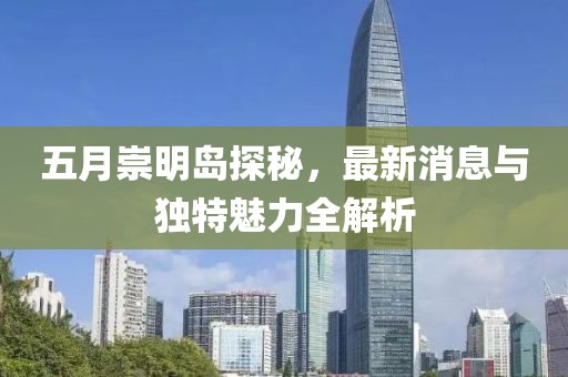 五月崇明岛探秘，最新消息与独特魅力全解析