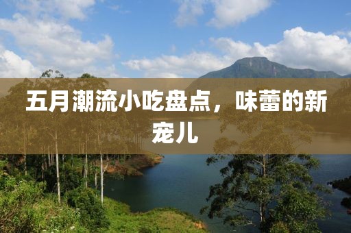 五月潮流小吃盘点，味蕾的新宠儿