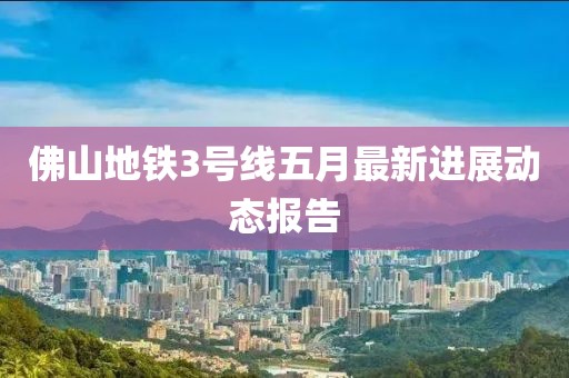 佛山地铁3号线五月最新进展动态报告