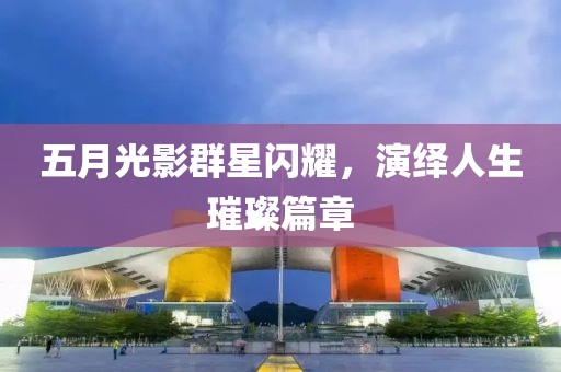 五月光影群星闪耀，演绎人生璀璨篇章