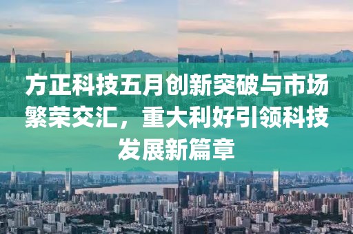 方正科技五月创新突破与市场繁荣交汇，重大利好引领科技发展新篇章
