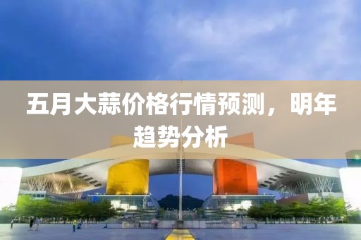 五月大蒜价格行情预测，明年趋势分析