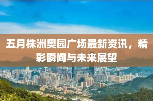 五月株洲奥园广场最新资讯，精彩瞬间与未来展望