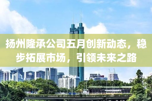 扬州隆承公司五月创新动态，稳步拓展市场，引领未来之路