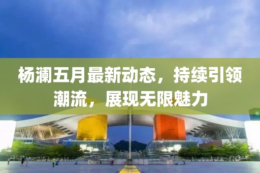 杨澜五月最新动态，持续引领潮流，展现无限魅力