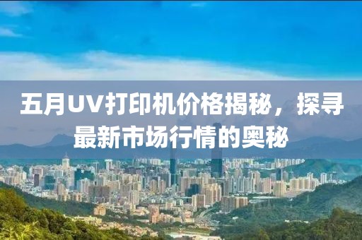 五月UV打印机价格揭秘，探寻最新市场行情的奥秘