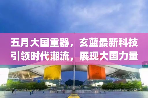 五月大国重器，玄蓝最新科技引领时代潮流，展现大国力量