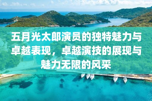 五月光太郎演员的独特魅力与卓越表现，卓越演技的展现与魅力无限的风采