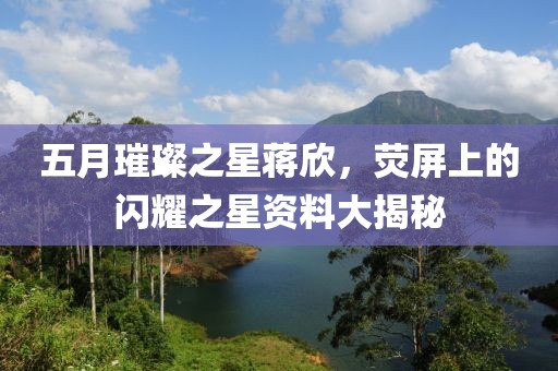 五月璀璨之星蒋欣，荧屏上的闪耀之星资料大揭秘