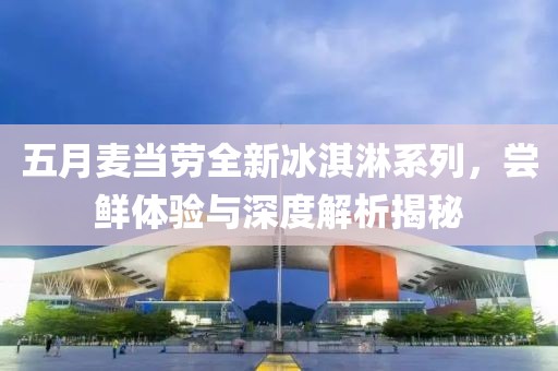 五月麦当劳全新冰淇淋系列，尝鲜体验与深度解析揭秘