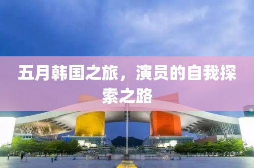 五月韩国之旅，演员的自我探索之路