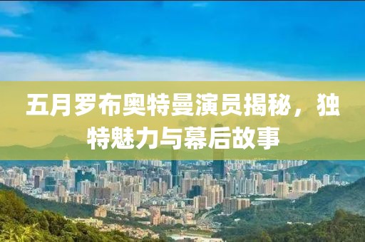 五月罗布奥特曼演员揭秘，独特魅力与幕后故事