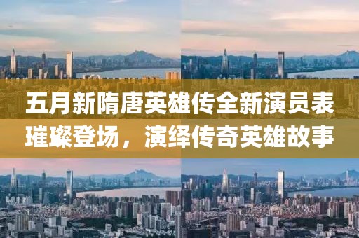 五月新隋唐英雄传全新演员表璀璨登场，演绎传奇英雄故事