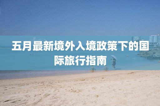 五月最新境外入境政策下的国际旅行指南