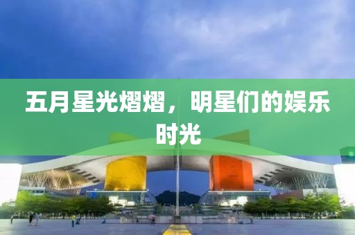 五月星光熠熠，明星们的娱乐时光
