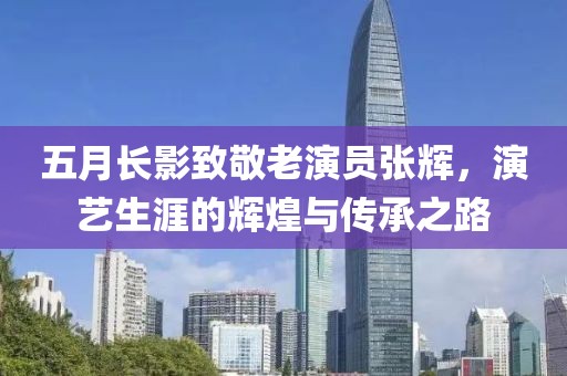 五月长影致敬老演员张辉，演艺生涯的辉煌与传承之路