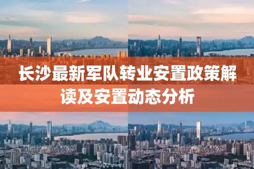 长沙最新军队转业安置政策解读及安置动态分析