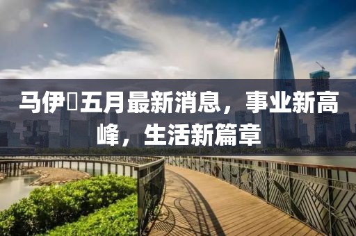 马伊琍五月最新消息，事业新高峰，生活新篇章