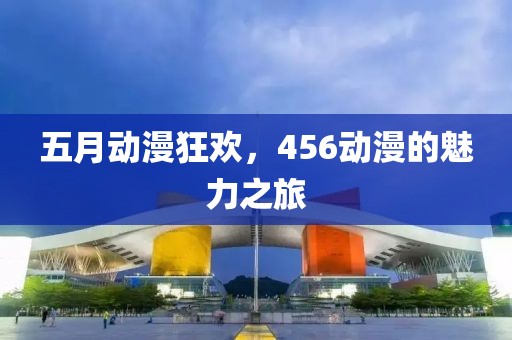 五月动漫狂欢，456动漫的魅力之旅