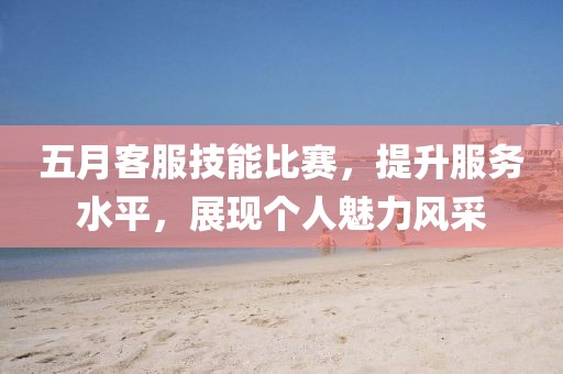 五月客服技能比赛，提升服务水平，展现个人魅力风采