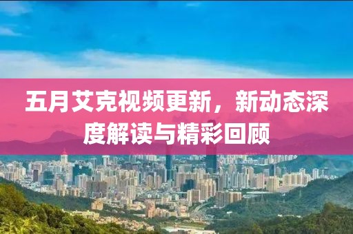 五月艾克视频更新，新动态深度解读与精彩回顾