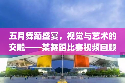 五月舞蹈盛宴，视觉与艺术的交融——某舞蹈比赛视频回顾