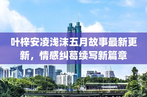 叶梓安凌浅沫五月故事最新更新，情感纠葛续写新篇章