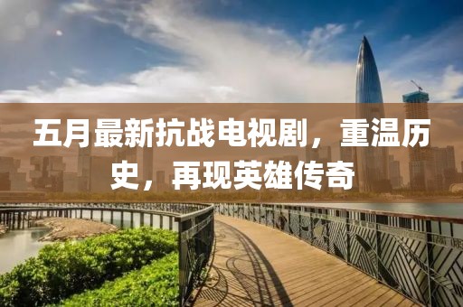 五月最新抗战电视剧，重温历史，再现英雄传奇