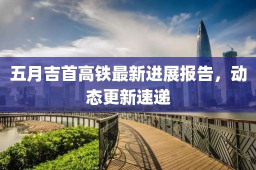 五月吉首高铁最新进展报告，动态更新速递