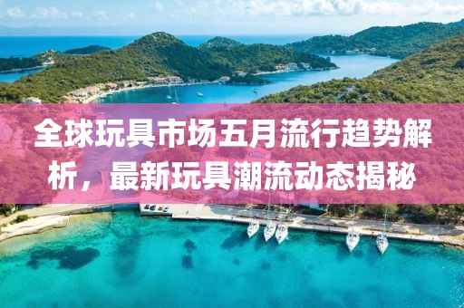全球玩具市场五月流行趋势解析，最新玩具潮流动态揭秘