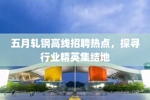 五月轧钢高线招聘热点，探寻行业精英集结地