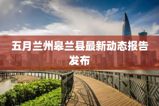 五月兰州皋兰县最新动态报告发布
