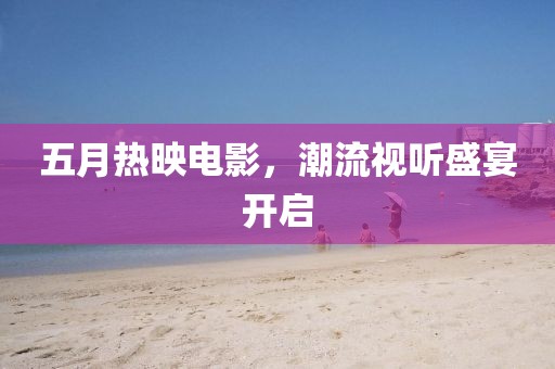 五月热映电影，潮流视听盛宴开启