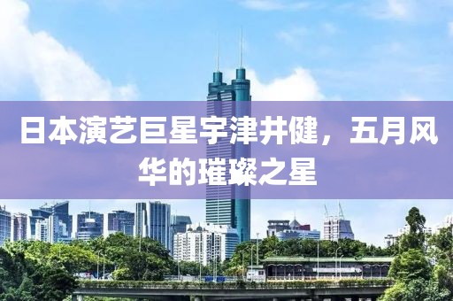 日本演艺巨星宇津井健，五月风华的璀璨之星