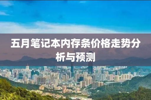 五月笔记本内存条价格走势分析与预测