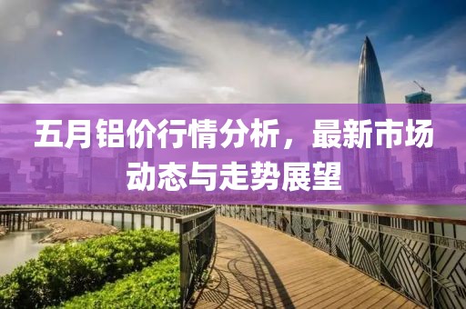 五月铝价行情分析，最新市场动态与走势展望