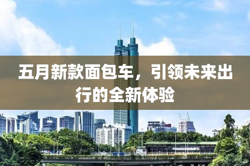 五月新款面包车，引领未来出行的全新体验