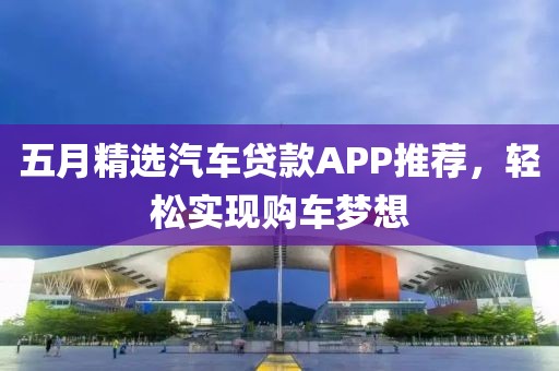 五月精选汽车贷款APP推荐，轻松实现购车梦想