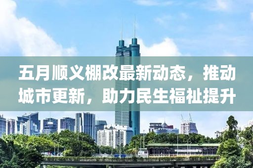 五月顺义棚改最新动态，推动城市更新，助力民生福祉提升