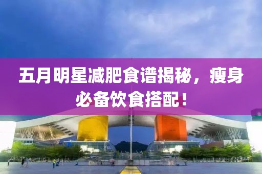 五月明星减肥食谱揭秘，瘦身必备饮食搭配！