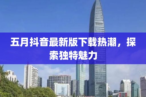 五月抖音最新版下载热潮，探索独特魅力