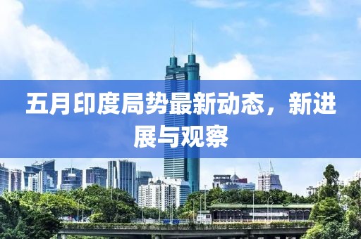 五月印度局势最新动态，新进展与观察