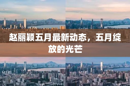 赵丽颖五月最新动态，五月绽放的光芒