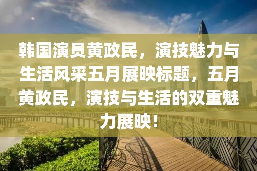韩国演员黄政民，演技魅力与生活风采五月展映标题，五月黄政民，演技与生活的双重魅力展映！