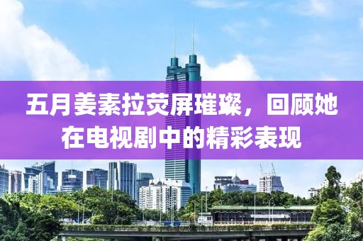 五月姜素拉荧屏璀璨，回顾她在电视剧中的精彩表现
