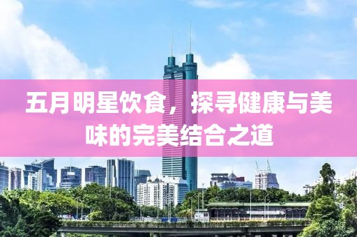 五月明星饮食，探寻健康与美味的完美结合之道
