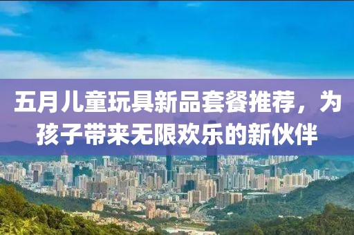 五月儿童玩具新品套餐推荐，为孩子带来无限欢乐的新伙伴