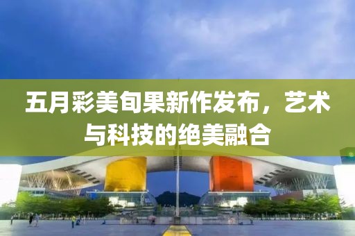 五月彩美旬果新作发布，艺术与科技的绝美融合